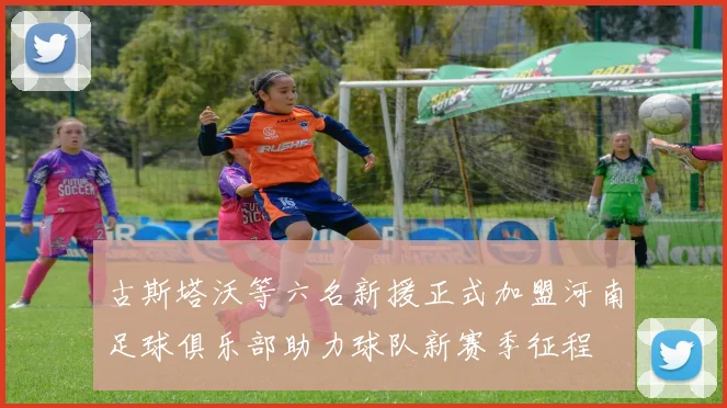 古斯塔沃等六名新援正式加盟河南足球俱乐部助力球队新赛季征程