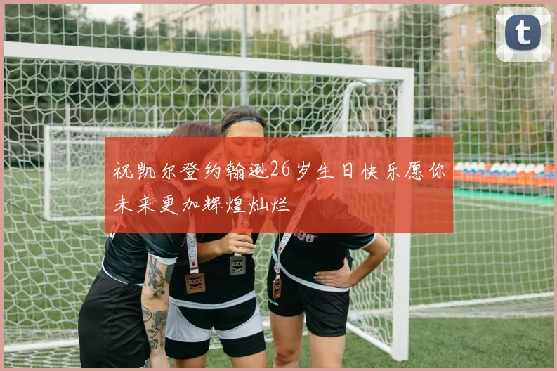 祝凯尔登约翰逊26岁生日快乐愿你未来更加辉煌灿烂