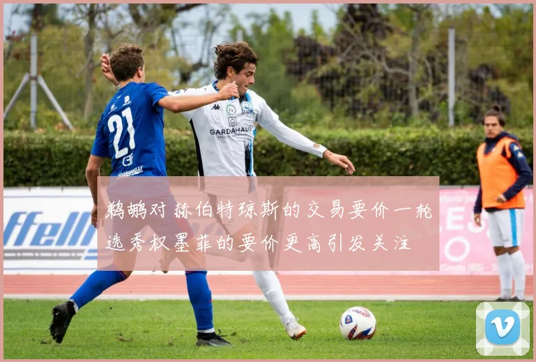 鹈鹕对赫伯特琼斯的交易要价一轮选秀权墨菲的要价更高引发关注