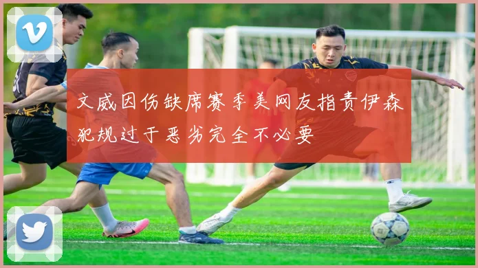 文威因伤缺席赛季美网友指责伊森犯规过于恶劣完全不必要