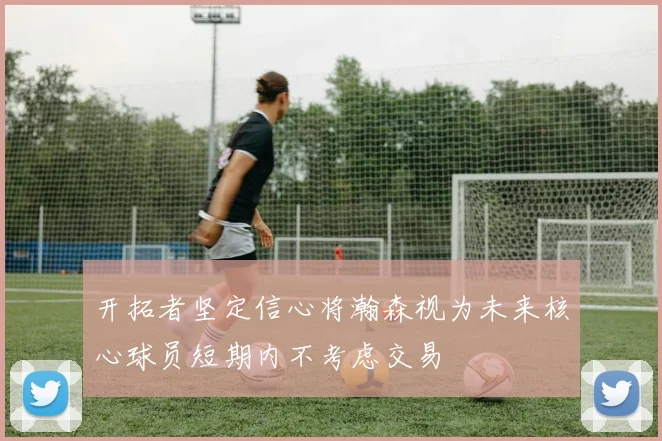 开拓者坚定信心将瀚森视为未来核心球员短期内不考虑交易