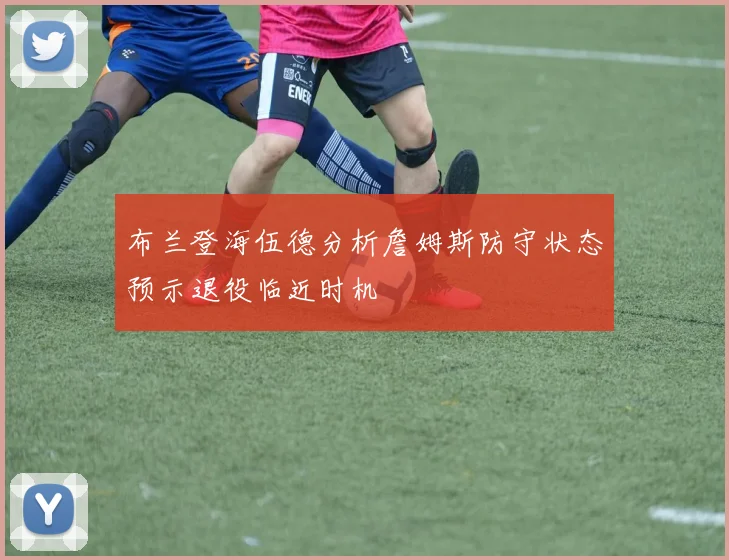 布兰登海伍德分析詹姆斯防守状态预示退役临近时机