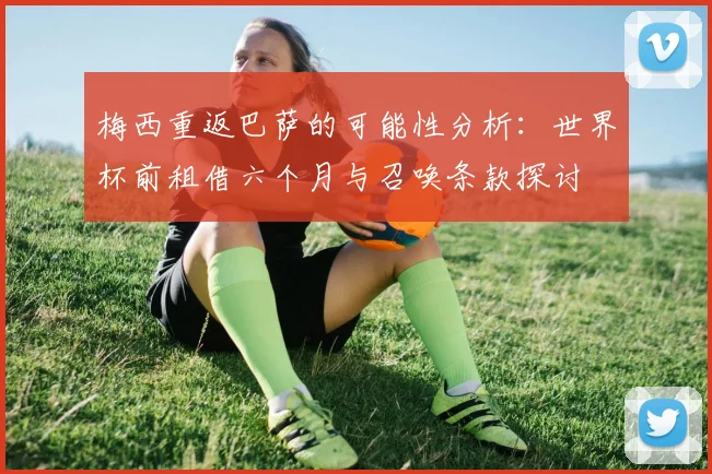 梅西重返巴萨的可能性分析：世界杯前租借六个月与召唤条款探讨