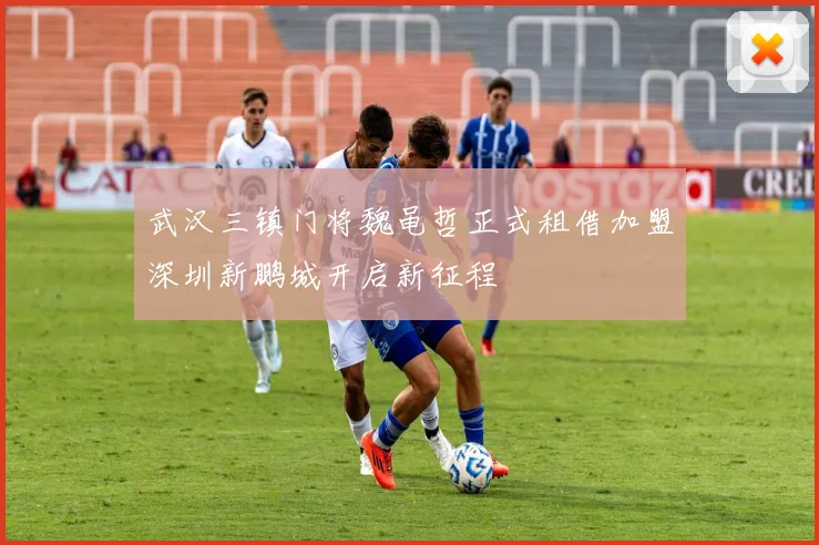 武汉三镇门将魏黾哲正式租借加盟深圳新鹏城开启新征程