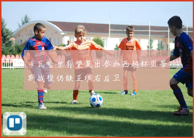 卡瓦哈尔有望复出参加西超杯贝蒂斯战役仍缺正印右后卫