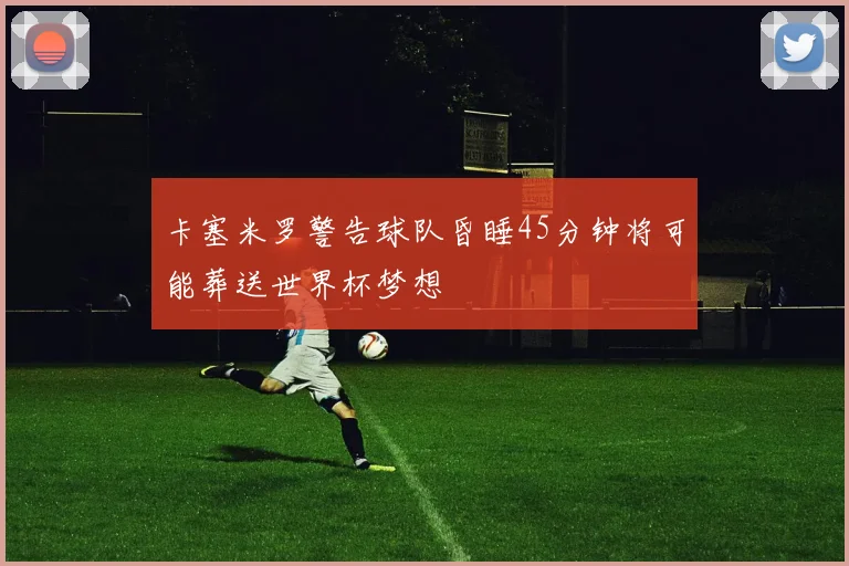 卡塞米罗警告球队昏睡45分钟将可能葬送世界杯梦想
