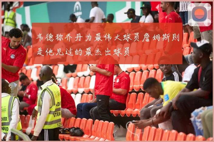 韦德称乔丹为最伟大球员詹姆斯则是他见过的最杰出球员