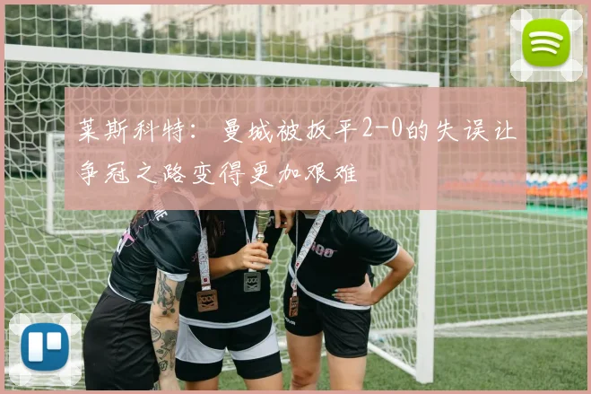 莱斯科特：曼城被扳平2-0的失误让争冠之路变得更加艰难
