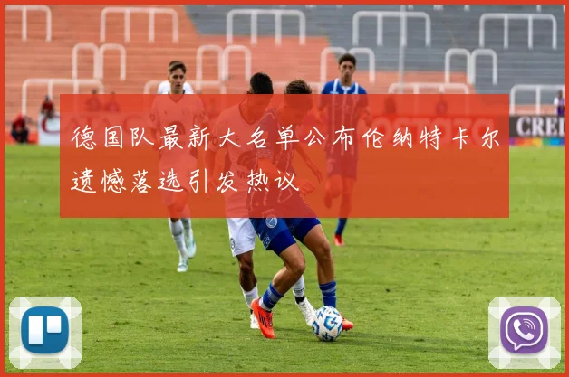 德国队最新大名单公布伦纳特卡尔遗憾落选引发热议