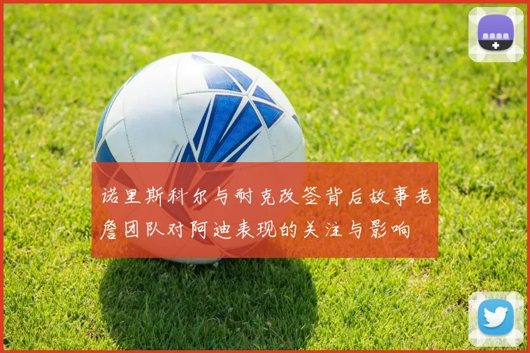 诺里斯科尔与耐克改签背后故事老詹团队对阿迪表现的关注与影响