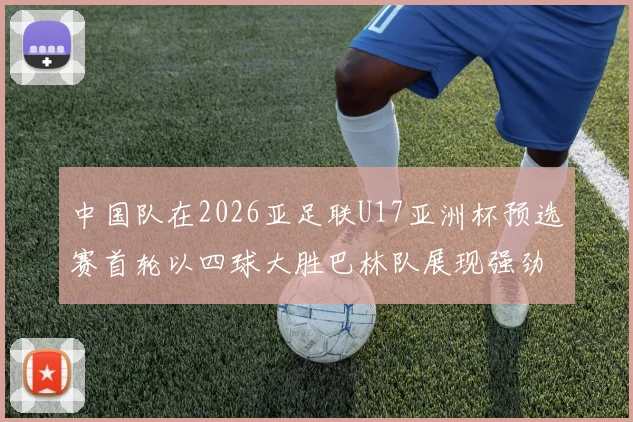 中国队在2026亚足联U17亚洲杯预选赛首轮以四球大胜巴林队展现强劲实力