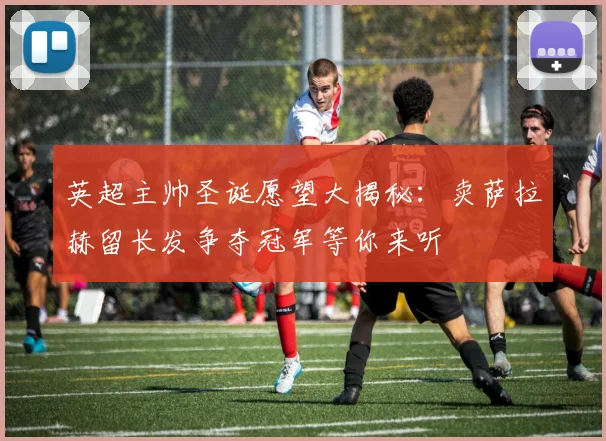 英超主帅圣诞愿望大揭秘：卖萨拉赫留长发争夺冠军等你来听
