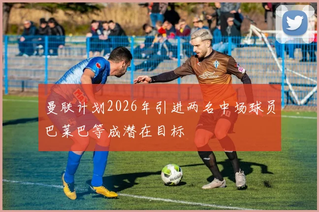 曼联计划2026年引进两名中场球员巴莱巴等成潜在目标