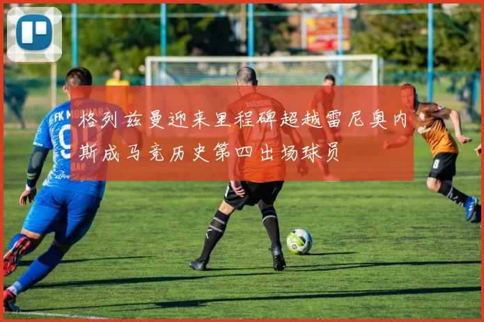 格列兹曼迎来里程碑超越雷尼奥内斯成马竞历史第四出场球员
