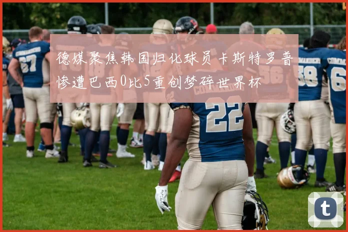 德媒聚焦韩国归化球员卡斯特罗普惨遭巴西0比5重创梦碎世界杯