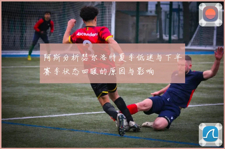 阿斯分析瑟尔洛特夏季低迷与下半赛季状态回暖的原因与影响