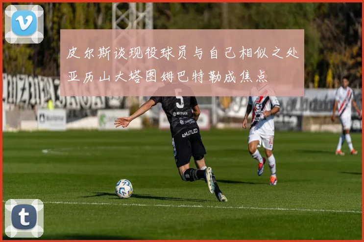 皮尔斯谈现役球员与自己相似之处亚历山大塔图姆巴特勒成焦点